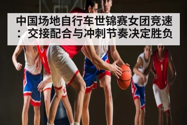 中国场地自行车世锦赛女团竞速：交接配合与冲刺节奏决定胜负