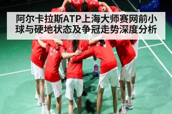 阿尔卡拉斯ATP上海大师赛网前小球与硬地状态及争冠走势深度分析